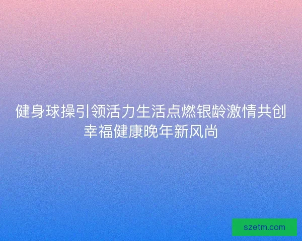 健身球操引领活力生活点燃银龄激情共创幸福健康晚年新风尚