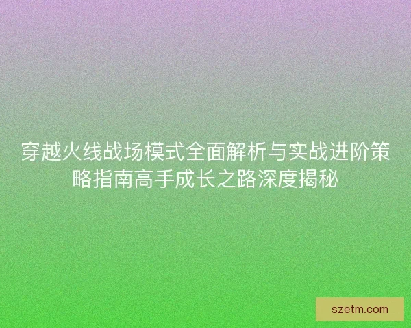 穿越火线战场模式全面解析与实战进阶策略指南高手成长之路深度揭秘