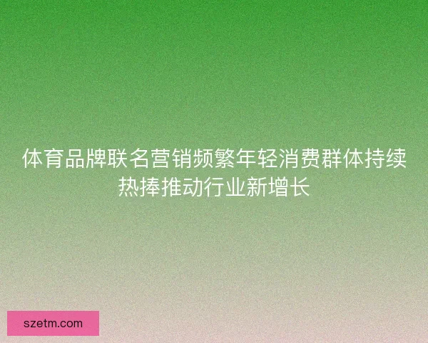 体育品牌联名营销频繁年轻消费群体持续热捧推动行业新增长