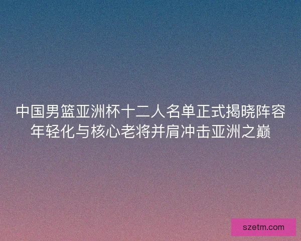 中国男篮亚洲杯十二人名单正式揭晓阵容年轻化与核心老将并肩冲击亚洲之巅