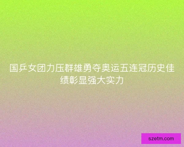 国乒女团力压群雄勇夺奥运五连冠历史佳绩彰显强大实力