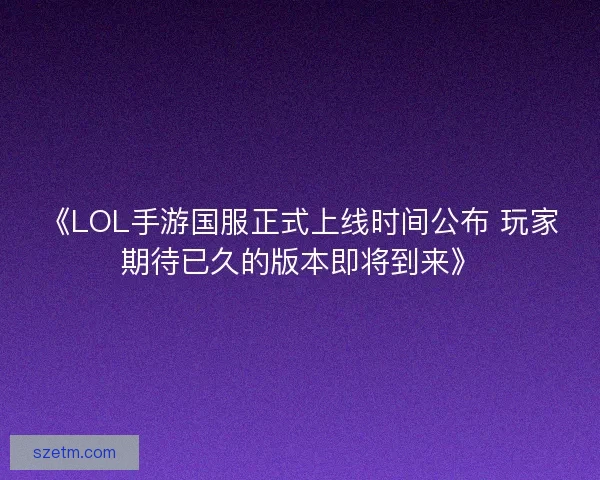 《LOL手游国服正式上线时间公布 玩家期待已久的版本即将到来》