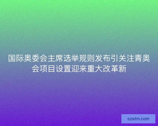 国际奥委会主席选举规则发布引关注青奥会项目设置迎来重大改革新